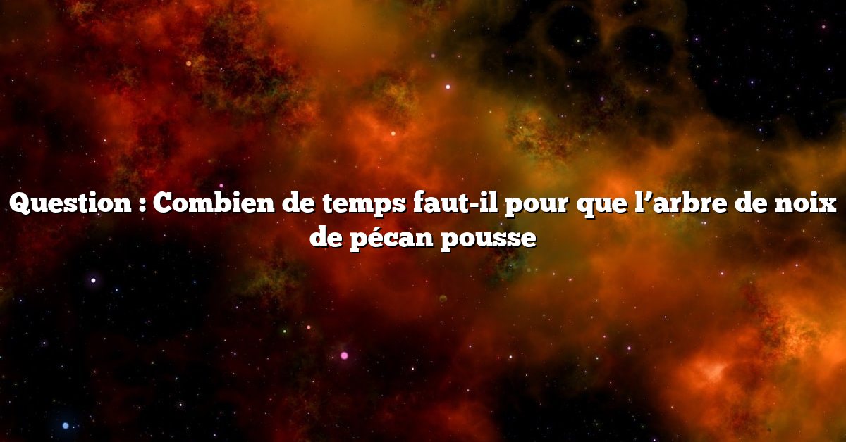 Question : Combien de temps faut-il pour que l’arbre de noix de pécan pousse